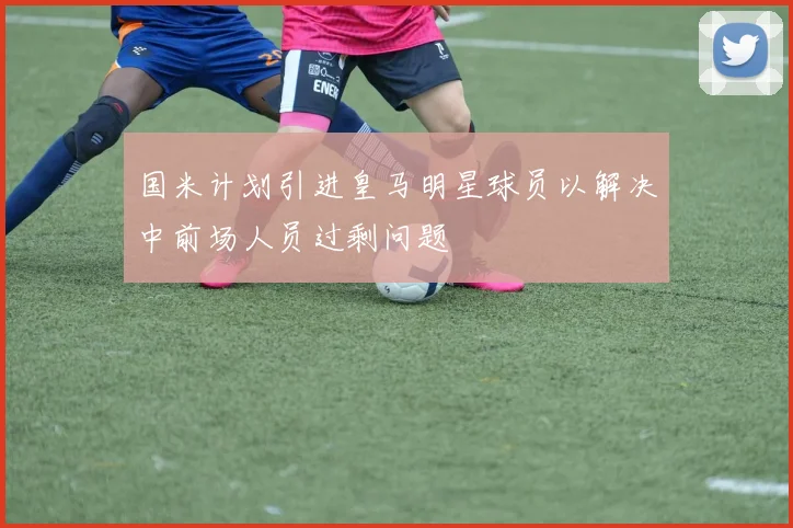国米计划引进皇马明星球员以解决中前场人员过剩问题