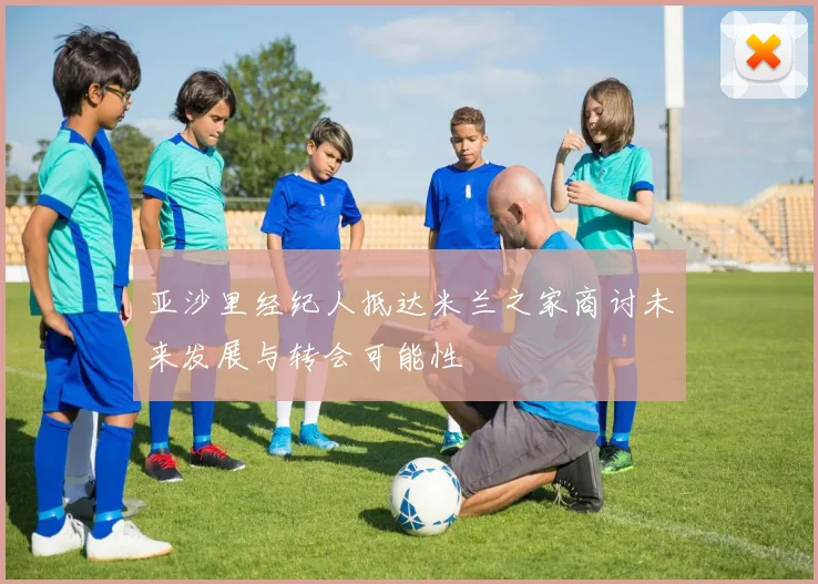 亚沙里经纪人抵达米兰之家商讨未来发展与转会可能性
