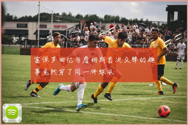 富保罗回忆与詹姆斯首次交锋的趣事竟然穿了同一件球衣