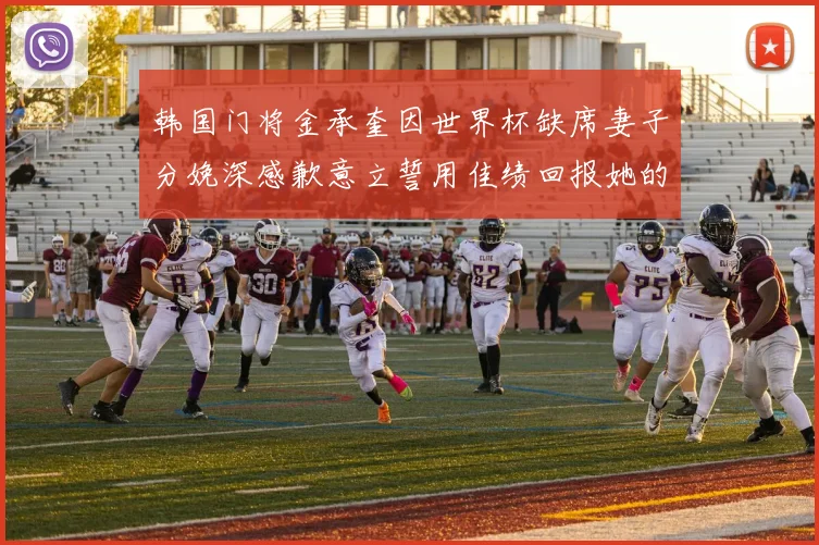 韩国门将金承奎因世界杯缺席妻子分娩深感歉意立誓用佳绩回报她的支持与爱