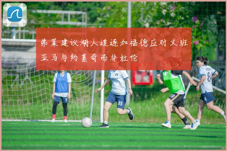 弗莱建议湖人追逐加福德应对文班亚马与约基奇而非杜伦