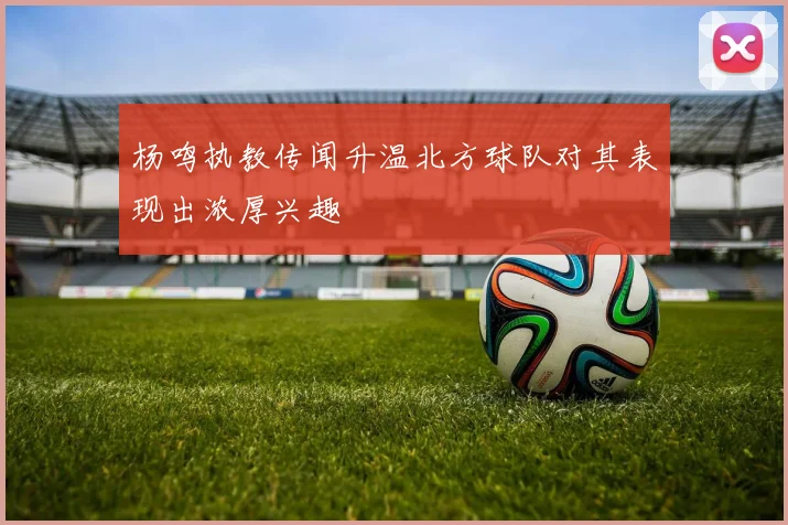 杨鸣执教传闻升温北方球队对其表现出浓厚兴趣