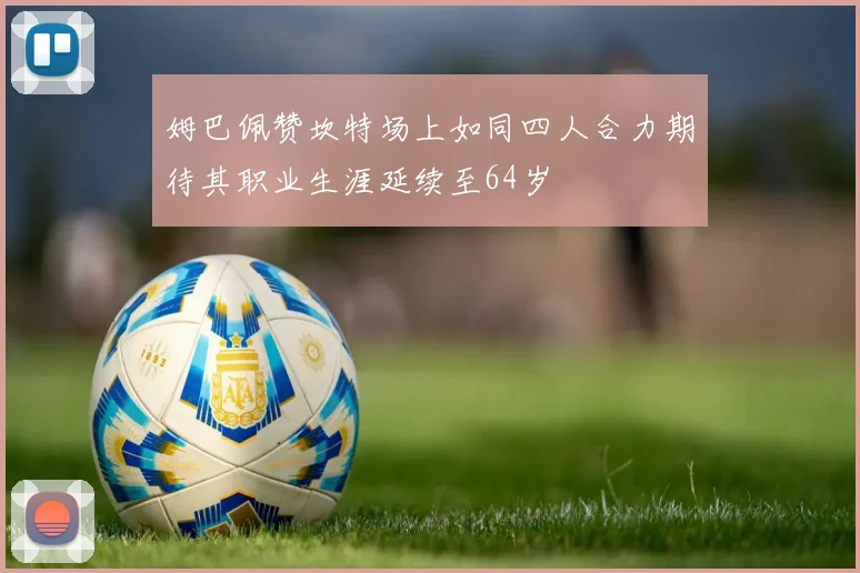 姆巴佩赞坎特场上如同四人合力期待其职业生涯延续至64岁